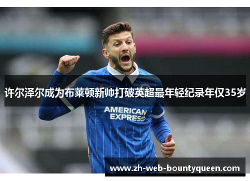 许尔泽尔成为布莱顿新帅打破英超最年轻纪录年仅35岁 许尔泽尔成为布莱顿新帅打破英超最年轻纪录年仅35岁