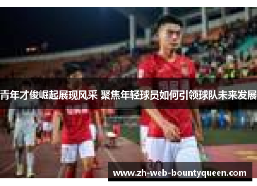 青年才俊崛起展现风采 聚焦年轻球员如何引领球队未来发展