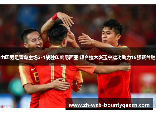 中国男足青岛主场2-1战胜印度尼西亚 拜合拉木张玉宁建功助力18强赛首胜