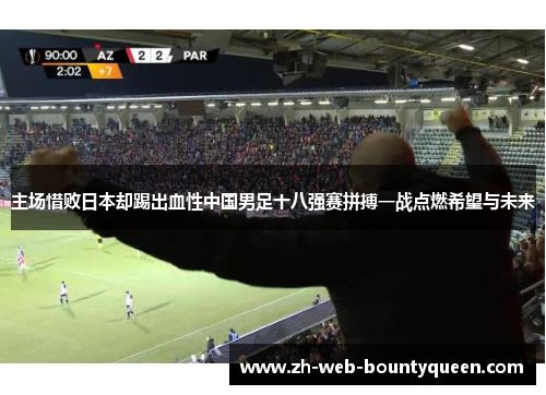 主场惜败日本却踢出血性中国男足十八强赛拼搏一战点燃希望与未来